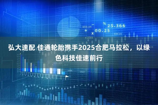 弘大速配 佳通轮胎携手2025合肥马拉松，以绿色科技佳速前行