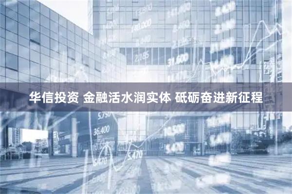 华信投资 金融活水润实体 砥砺奋进新征程