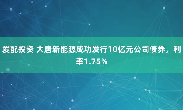 爱配投资 大唐新能源成功发行10亿元公司债券，利率1.75%