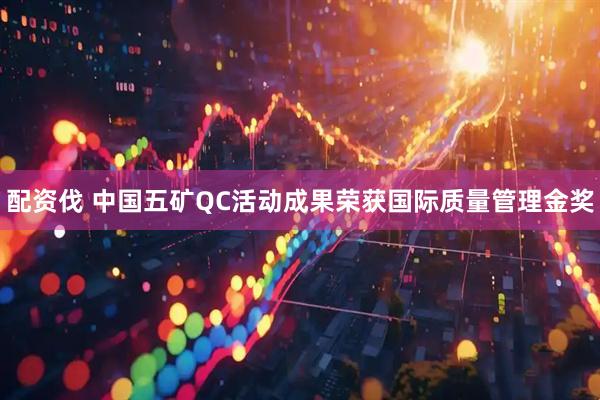 配资伐 中国五矿QC活动成果荣获国际质量管理金奖