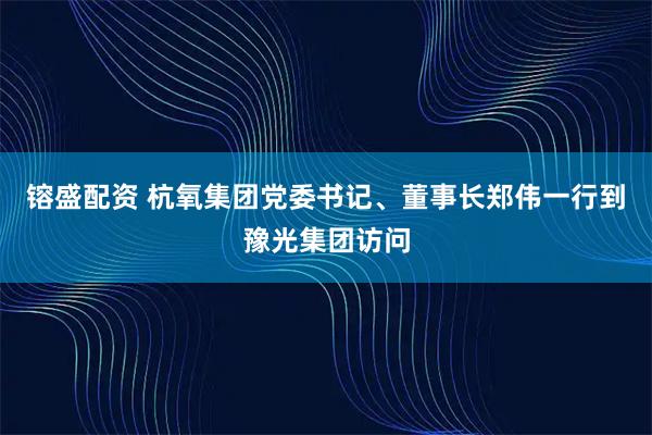 镕盛配资 杭氧集团党委书记、董事长郑伟一行到豫光集团访问