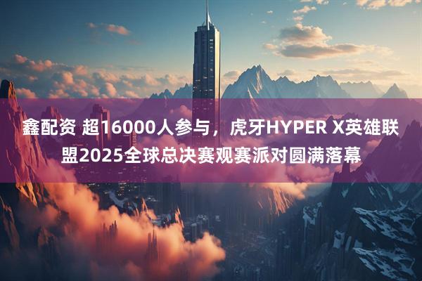 鑫配资 超16000人参与,虎牙HYPER X英雄联盟2025全球总决赛观赛派对圆满落幕