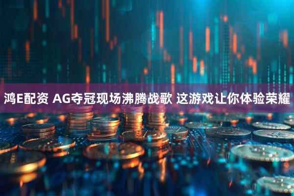 鸿E配资 AG夺冠现场沸腾战歌 这游戏让你体验荣耀