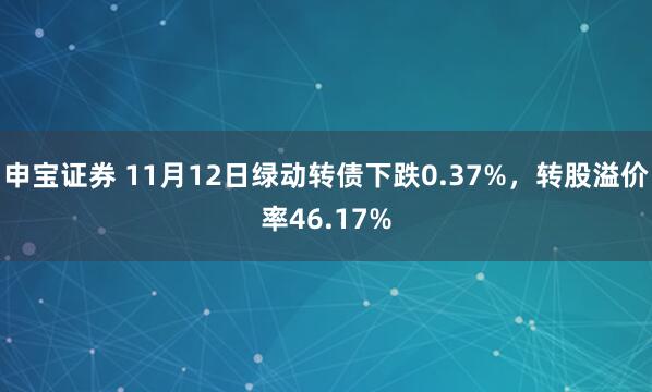 申宝证券 11月12日绿动转债下跌0.37%,转股溢价率46.17%