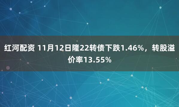 红河配资 11月12日隆22转债下跌1.46%,转股溢价率13.55%