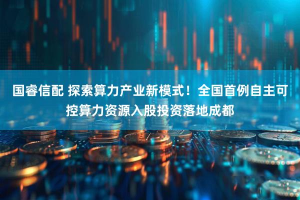 国睿信配 探索算力产业新模式!全国首例自主可控算力资源入股投资落地成都