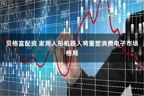 贝格富配资 家用人形机器人将重塑消费电子市场格局