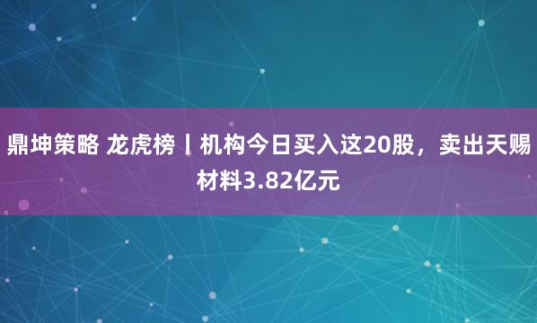 鼎坤策略 龙虎榜丨机构今日买入这20股,卖出天赐材料3.82亿元