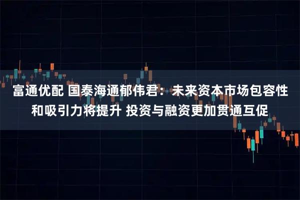 富通优配 国泰海通郁伟君:未来资本市场包容性和吸引力将提升 投资与融资更加贯通互促