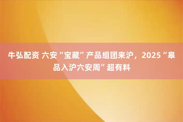 牛弘配资 六安“宝藏”产品组团来沪，2025“皋品入沪六安周”超有料