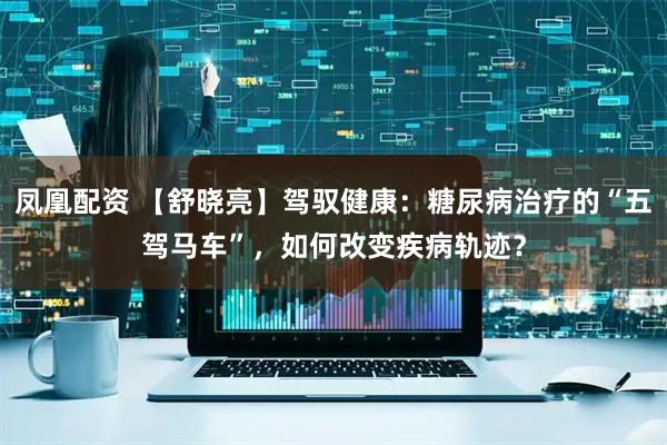 凤凰配资 【舒晓亮】驾驭健康：糖尿病治疗的“五驾马车”，如何改变疾病轨迹？