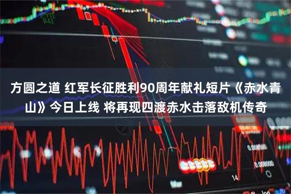 方圆之道 红军长征胜利90周年献礼短片《赤水青山》今日上线 将再现四渡赤水击落敌机传奇