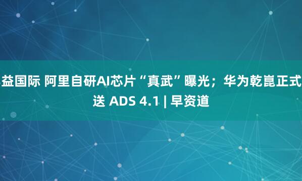 丰益国际 阿里自研AI芯片“真武”曝光；华为乾崑正式推送 ADS 4.1 | 早资道