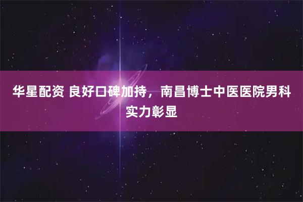 华星配资 良好口碑加持，南昌博士中医医院男科实力彰显