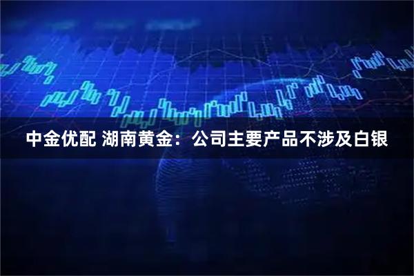 中金优配 湖南黄金：公司主要产品不涉及白银