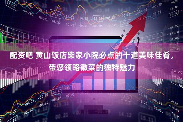 配资吧 黄山饭店柴家小院必点的十道美味佳肴，带您领略徽菜的独特魅力