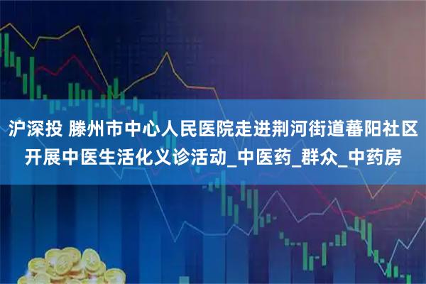 沪深投 滕州市中心人民医院走进荆河街道蕃阳社区开展中医生活化义诊活动_中医药_群众_中药房