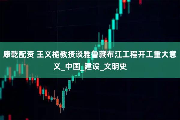康乾配资 王义桅教授谈雅鲁藏布江工程开工重大意义_中国_建设_文明史