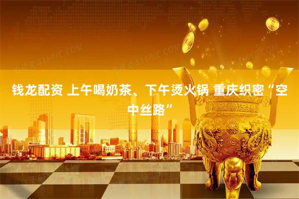 钱龙配资 上午喝奶茶、下午烫火锅 重庆织密“空中丝路”