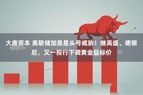 大唐资本 美联储加息是头号威胁！继高盛、德银后，又一投行下调黄金目标价