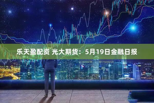 乐天盈配资 光大期货：5月19日金融日报