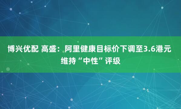 博兴优配 高盛：阿里健康目标价下调至3.6港元 维持“中性”评级